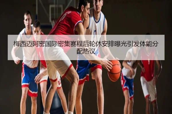 梅西迈阿密国际密集赛程后轮休安排曝光引发体能分配热议